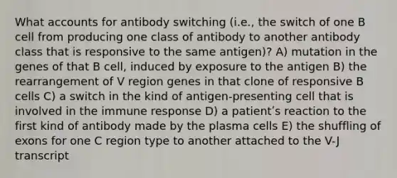 What accounts for antibody switching (i.e., the switch of one B cell from producing one class of antibody to another antibody class that is responsive to the same antigen)? A) mutation in the genes of that B cell, induced by exposure to the antigen B) the rearrangement of V region genes in that clone of responsive B cells C) a switch in the kind of antigen-presenting cell that is involved in the immune response D) a patientʹs reaction to the first kind of antibody made by the plasma cells E) the shuffling of exons for one C region type to another attached to the V-J transcript