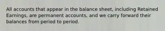 All accounts that appear in the balance sheet, including Retained Earnings, are permanent accounts, and we carry forward their balances from period to period.