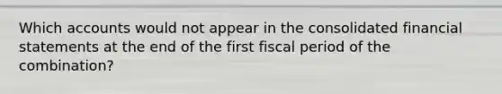 Which accounts would not appear in the consolidated financial statements at the end of the first fiscal period of the combination?