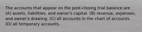 The accounts that appear on the post-closing trial balance are (A) assets, liabilities, and owner's capital. (B) revenue, expenses, and owner's drawing. (C) all accounts in the chart of accounts. (D) all temporary accounts.