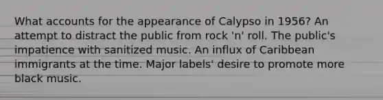 What accounts for the appearance of Calypso in 1956? An attempt to distract the public from rock 'n' roll. The public's impatience with sanitized music. An influx of Caribbean immigrants at the time. Major labels' desire to promote more black music.