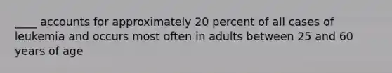 ____ accounts for approximately 20 percent of all cases of leukemia and occurs most often in adults between 25 and 60 years of age