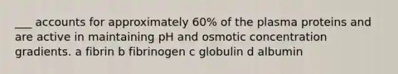 ___ accounts for approximately 60% of the plasma proteins and are active in maintaining pH and osmotic concentration gradients. a fibrin b fibrinogen c globulin d albumin