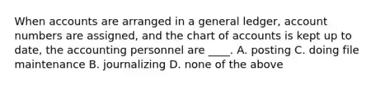 When accounts are arranged in a general ledger, account numbers are assigned, and the chart of accounts is kept up to date, the accounting personnel are ____. A. posting C. doing file maintenance B. journalizing D. none of the above