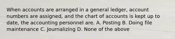 When accounts are arranged in a general ledger, account numbers are assigned, and the chart of accounts is kept up to date, the accounting personnel are. A. Posting B. Doing file maintenance C. Journalizing D. None of the above