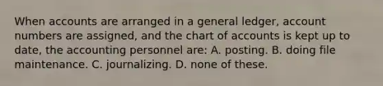 When accounts are arranged in a general ledger, account numbers are assigned, and the chart of accounts is kept up to date, the accounting personnel are: A. posting. B. doing file maintenance. C. journalizing. D. none of these.