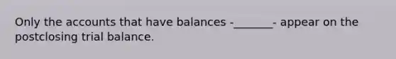 Only the accounts that have balances -_______- appear on the postclosing trial balance.