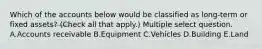 Which of the accounts below would be classified as long-term or fixed assets? (Check all that apply.) Multiple select question. A.Accounts receivable B.Equipment C.Vehicles D.Building E.Land