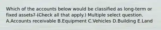 Which of the accounts below would be classified as long-term or fixed assets? (Check all that apply.) Multiple select question. A.Accounts receivable B.Equipment C.Vehicles D.Building E.Land