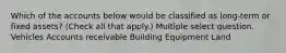 Which of the accounts below would be classified as long-term or fixed assets? (Check all that apply.) Multiple select question. Vehicles Accounts receivable Building Equipment Land