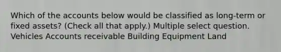 Which of the accounts below would be classified as long-term or fixed assets? (Check all that apply.) Multiple select question. Vehicles Accounts receivable Building Equipment Land