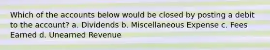 Which of the accounts below would be closed by posting a debit to the account? a. Dividends b. Miscellaneous Expense c. Fees Earned d. Unearned Revenue