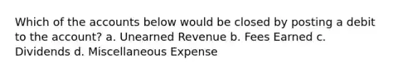 Which of the accounts below would be closed by posting a debit to the account? a. Unearned Revenue b. Fees Earned c. Dividends d. Miscellaneous Expense