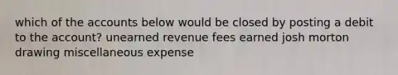 which of the accounts below would be closed by posting a debit to the account? unearned revenue fees earned josh morton drawing miscellaneous expense