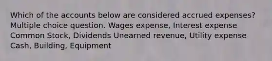 Which of the accounts below are considered accrued expenses? Multiple choice question. Wages expense, Interest expense Common Stock, Dividends Unearned revenue, Utility expense Cash, Building, Equipment