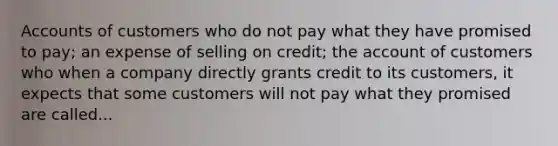 Accounts of customers who do not pay what they have promised to pay; an expense of selling on credit; the account of customers who when a company directly grants credit to its customers, it expects that some customers will not pay what they promised are called...