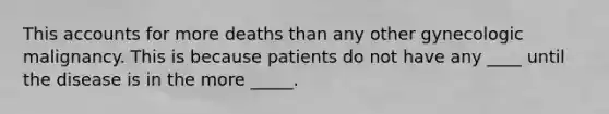 This accounts for more deaths than any other gynecologic malignancy. This is because patients do not have any ____ until the disease is in the more _____.