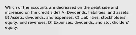 Which of the accounts are decreased on the debit side and increased on the credit side? A) Dividends, liabilities, and assets. B) Assets, dividends, and expenses. C) Liabilities, stockholders' equity, and revenues. D) Expenses, dividends, and stockholders' equity.