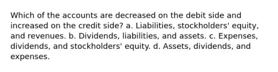 Which of the accounts are decreased on the debit side and increased on the credit side? a. Liabilities, stockholders' equity, and revenues. b. Dividends, liabilities, and assets. c. Expenses, dividends, and stockholders' equity. d. Assets, dividends, and expenses.