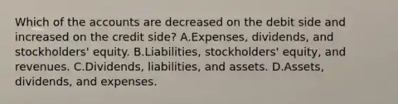 Which of the accounts are decreased on the debit side and increased on the credit side? A.Expenses, dividends, and stockholders' equity. B.Liabilities, stockholders' equity, and revenues. C.Dividends, liabilities, and assets. D.Assets, dividends, and expenses.