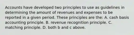 Accounts have developed two principles to use as guidelines in determining the amount of revenues and expenses to be reported in a given period. These principles are the: A. cash basis accounting principle. B. revenue recognition principle. C. matching principle. D. both b and c above.