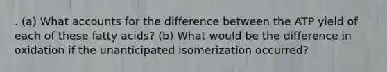 . (a) What accounts for the difference between the ATP yield of each of these fatty acids? (b) What would be the difference in oxidation if the unanticipated isomerization occurred?