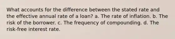 What accounts for the difference between the stated rate and the effective annual rate of a loan? a. The rate of inflation. b. The risk of the borrower. c. The frequency of compounding. d. The risk-free interest rate.