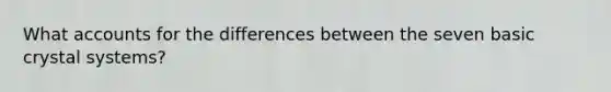 What accounts for the differences between the seven basic crystal systems?