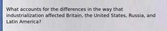 What accounts for the differences in the way that industrialization affected Britain, the United States, Russia, and Latin America?