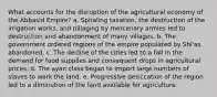 What accounts for the disruption of the agricultural economy of the Abbasid Empire? a. Spiraling taxation, the destruction of the irrigation works, and pillaging by mercenary armies led to destruction and abandonment of many villages. b. The government ordered regions of the empire populated by Shi'as abandoned. c. The decline of the cities led to a fall in the demand for food supplies and consequent drops in agricultural prices. d. The ayan class began to import large numbers of slaves to work the land. e. Progressive desiccation of the region led to a diminution of the land available for agriculture.