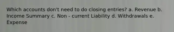 Which accounts don't need to do closing entries? a. Revenue b. Income Summary c. Non - current Liability d. Withdrawals e. Expense