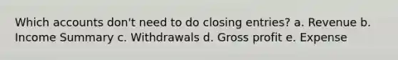 Which accounts don't need to do closing entries? a. Revenue b. Income Summary c. Withdrawals d. Gross profit e. Expense