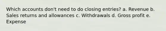 Which accounts don't need to do closing entries? a. Revenue b. Sales returns and allowances c. Withdrawals d. Gross profit e. Expense