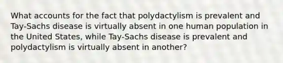 Wha<a href='https://www.questionai.com/knowledge/k7x83BRk9p-t-accounts' class='anchor-knowledge'>t accounts</a> for the fact that polydactylism is prevalent and Tay-Sachs disease is virtually absent in one human population in the United States, while Tay-Sachs disease is prevalent and polydactylism is virtually absent in another?