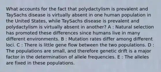 What accounts for the fact that polydactylism is prevalent and TaySachs disease is virtually absent in one human population in the United States, while TaySachs disease is prevalent and polydactylism is virtually absent in another? A : Natural selection has promoted these differences since humans live in many different environments. B : Mutation rates differ among different loci. C : There is little gene flow between the two populations. D : The populations are small, and therefore genetic drift is a major factor in the determination of allele frequencies. E : The alleles are fixed in these populations.