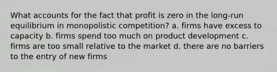 What accounts for the fact that profit is zero in the long-run equilibrium in monopolistic competition? a. firms have excess to capacity b. firms spend too much on product development c. firms are too small relative to the market d. there are no barriers to the entry of new firms