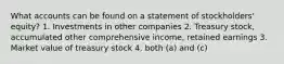 What accounts can be found on a statement of stockholders' equity? 1. Investments in other companies 2. Treasury stock, accumulated other comprehensive income, retained earnings 3. Market value of treasury stock 4. both (a) and (c)