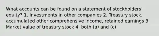 What accounts can be found on a statement of stockholders' equity? 1. Investments in other companies 2. Treasury stock, accumulated other comprehensive income, retained earnings 3. Market value of treasury stock 4. both (a) and (c)