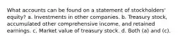 What accounts can be found on a statement of stockholders' equity? a. Investments in other companies. b. Treasury stock, accumulated other comprehensive income, and retained earnings. c. Market value of treasury stock. d. Both (a) and (c).