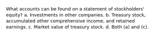 What accounts can be found on a statement of stockholders' equity? a. Investments in other companies. b. Treasury stock, accumulated other comprehensive income, and retained earnings. c. Market value of treasury stock. d. Both (a) and (c).