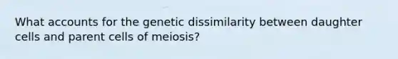 What accounts for the genetic dissimilarity between daughter cells and parent cells of meiosis?