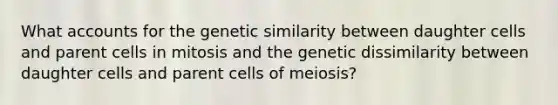 What accounts for the genetic similarity between daughter cells and parent cells in mitosis and the genetic dissimilarity between daughter cells and parent cells of meiosis?