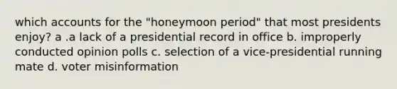 which accounts for the "honeymoon period" that most presidents enjoy? a .a lack of a presidential record in office b. improperly conducted opinion polls c. selection of a vice-presidential running mate d. voter misinformation