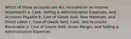 Which of these accounts are ALL included on an Income Statement? a. Cash, Selling & Administrative Expenses, and Accounts Payable b. Cost of Goods Sold, Raw Materials, and Direct Labor c. Cost of Goods Sold, Cash, and Accounts Receivable d. Cost of Goods Sold, Gross Margin, and Selling & Administrative Expenses