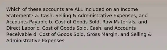 Which of these accounts are ALL included on an Income Statement? a. Cash, Selling & Administrative Expenses, and Accounts Payable b. Cost of Goods Sold, Raw Materials, and Direct Labor c. Cost of Goods Sold, Cash, and Accounts Receivable d. Cost of Goods Sold, Gross Margin, and Selling & Administrative Expenses