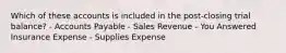 Which of these accounts is included in the post-closing trial balance? - Accounts Payable - Sales Revenue - You Answered Insurance Expense - Supplies Expense