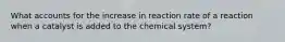 What accounts for the increase in reaction rate of a reaction when a catalyst is added to the chemical system?