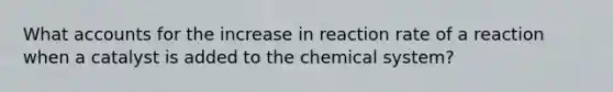 What accounts for the increase in reaction rate of a reaction when a catalyst is added to the chemical system?