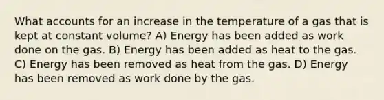 What accounts for an increase in the temperature of a gas that is kept at constant volume? A) Energy has been added as work done on the gas. B) Energy has been added as heat to the gas. C) Energy has been removed as heat from the gas. D) Energy has been removed as work done by the gas.