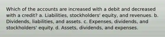 Which of the accounts are increased with a debit and decreased with a credit? a. Liabilities, stockholders' equity, and revenues. b. Dividends, liabilities, and assets. c. Expenses, dividends, and stockholders' equity. d. Assets, dividends, and expenses.